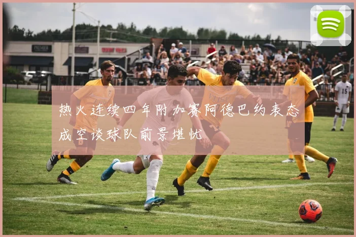 热火连续四年附加赛阿德巴约表态成空谈球队前景堪忧