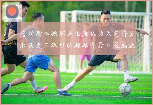詹姆斯回顾职业生涯认为天勾得分和历史三双难以超越乔丹六冠成就令人敬佩