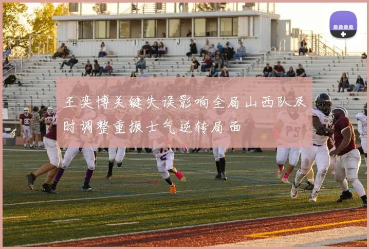 王奕博关键失误影响全局山西队及时调整重振士气逆转局面