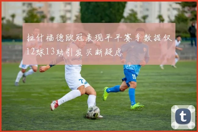 拉什福德欧冠表现平平赛季数据仅12球13助引发买断疑虑