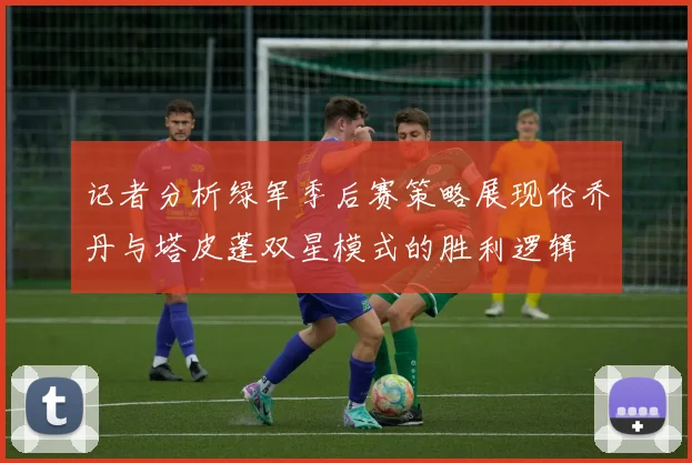 记者分析绿军季后赛策略展现伦乔丹与塔皮蓬双星模式的胜利逻辑