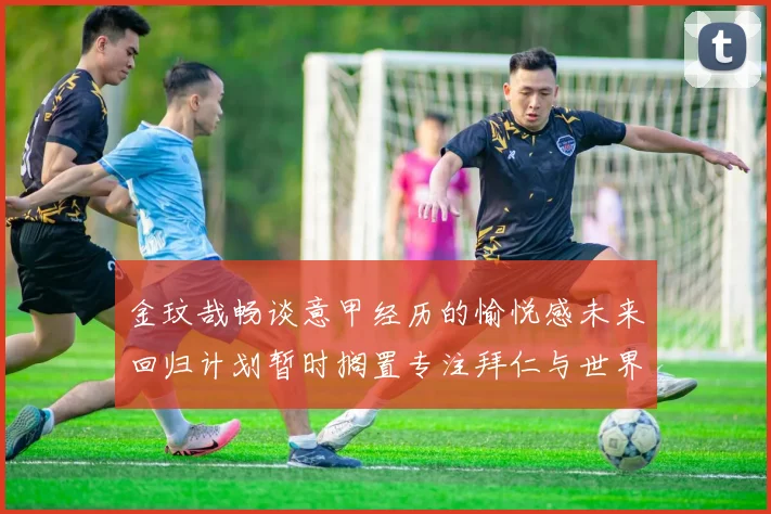金玟哉畅谈意甲经历的愉悦感未来回归计划暂时搁置专注拜仁与世界杯
