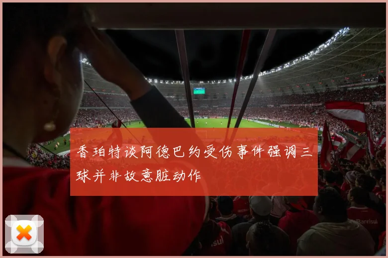 香珀特谈阿德巴约受伤事件强调三球并非故意脏动作