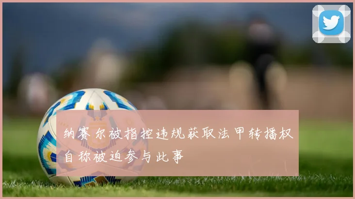 纳赛尔被指控违规获取法甲转播权自称被迫参与此事