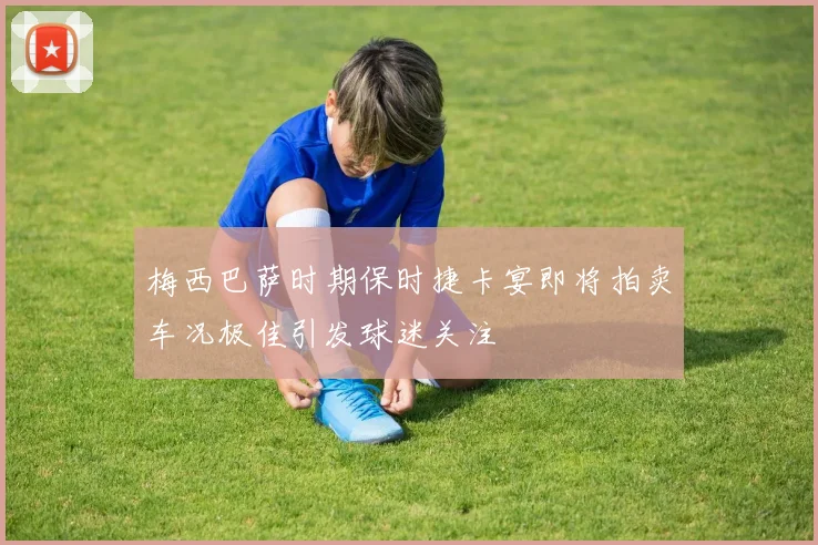 梅西巴萨时期保时捷卡宴即将拍卖车况极佳引发球迷关注