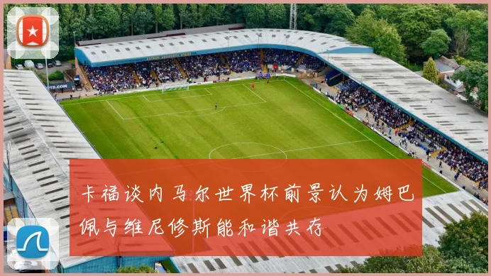 卡福谈内马尔世界杯前景认为姆巴佩与维尼修斯能和谐共存