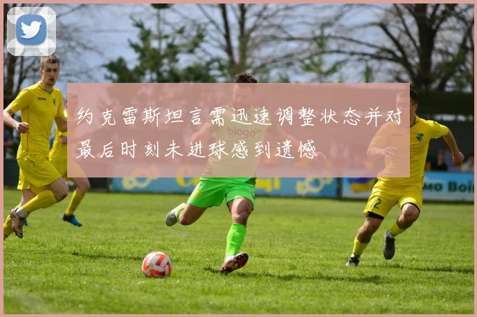 约克雷斯坦言需迅速调整状态并对最后时刻未进球感到遗憾