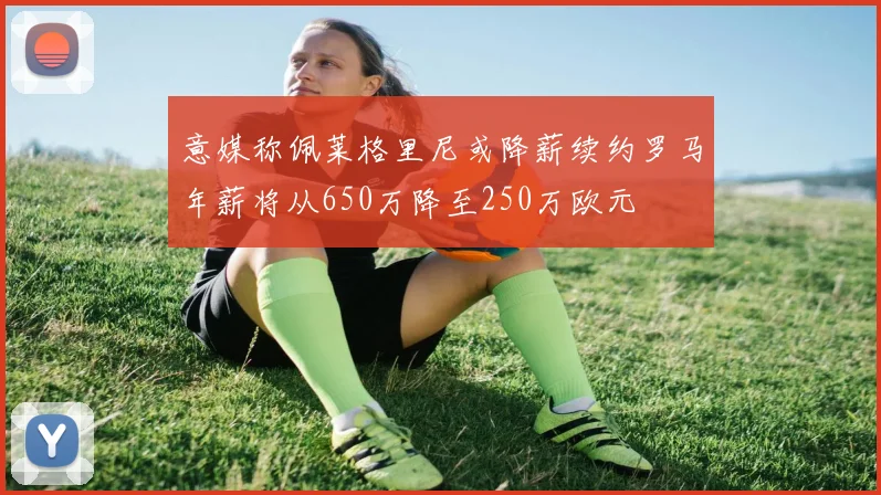 意媒称佩莱格里尼或降薪续约罗马年薪将从650万降至250万欧元