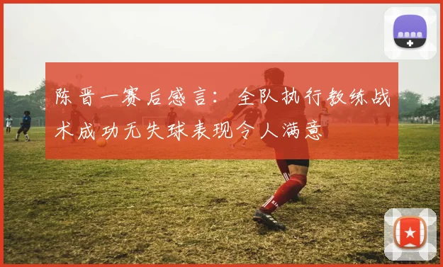 陈晋一赛后感言：全队执行教练战术成功无失球表现令人满意