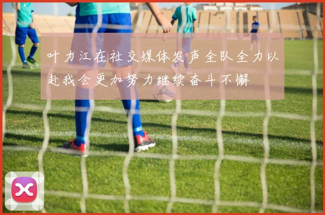 叶力江在社交媒体发声全队全力以赴我会更加努力继续奋斗不懈